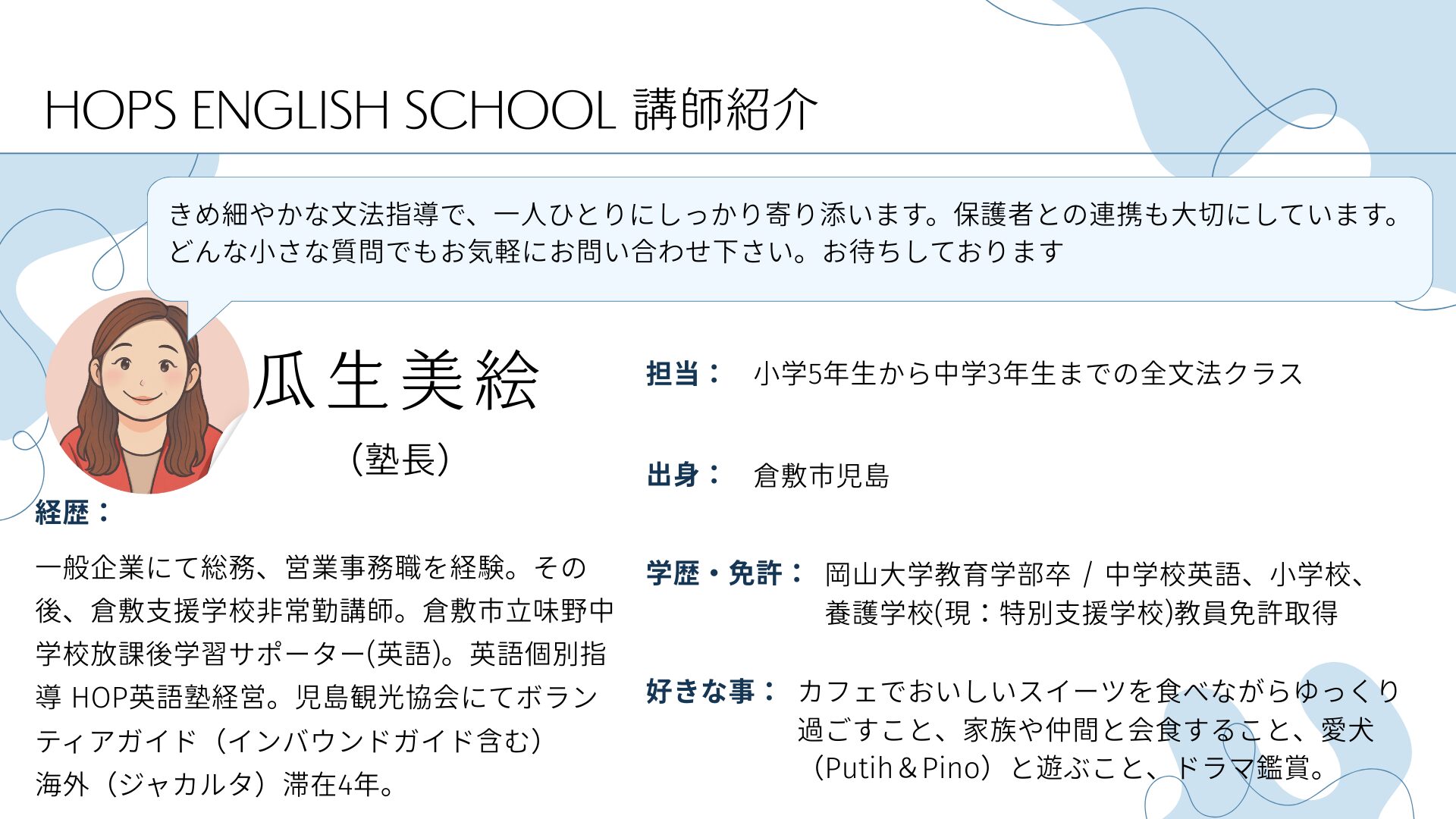 HOPS ENGLISH SCHOOL 講師紹介
きめ細やかな文法指導で、一人ひとりにしっかり寄り添います。保護者との連携も大切にしています。
どんな小さな質問でもお気軽にお問い合わせ下さい。お待ちしております
瓜生美絵　（塾長）
経歴：一般企業にて総務、営業事務職を経験。その後、倉敷支援学校非常勤講師。倉敷市立味野中学校放課後学習サポーター(英語)。英語個別指導 HOP英語塾経営。児島観光協会にてボランティアガイド（インバウンドガイド含む）
海外（ジャカルタ）滞在4年。
担当：
小学5年生から中学3年生までの全文法クラス
出身：
倉敷市児島
学歴・免許：
岡山大学教育学部卒 / 中学校英語、小学校、
養護学校(現：特別支援学校)教員免許取得
好きな事：
カフェでおいしいスイーツを食べながらゆっくり過ごすこと、家族や仲間と会食すること、愛犬（Putih＆Pino）と遊ぶこと、ドラマ鑑賞。