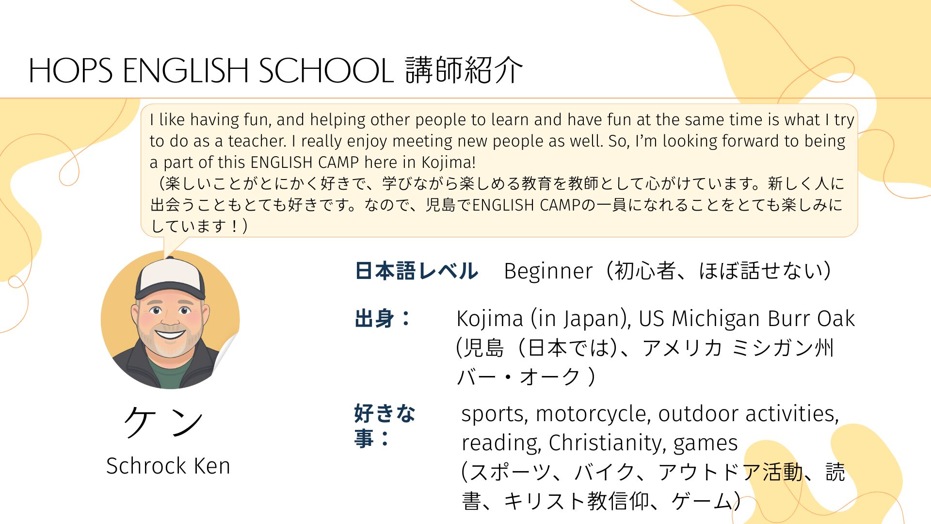 HOPS ENGLISH SCHOOL 講師紹介　
ケン　Schrock Ken
日本語レベル
Beginner（初心者、ほぼ話せない）　出身：
Kojima (in Japan), US Michigan Burr Oak
(児島（日本では）、アメリカ ミシガン州 バー・オーク ）　好きな事：
sports, motorcycle, outdoor activities, reading, Christianity, games
(スポーツ、バイク、アウトドア活動、読書、キリスト教信仰、ゲーム）