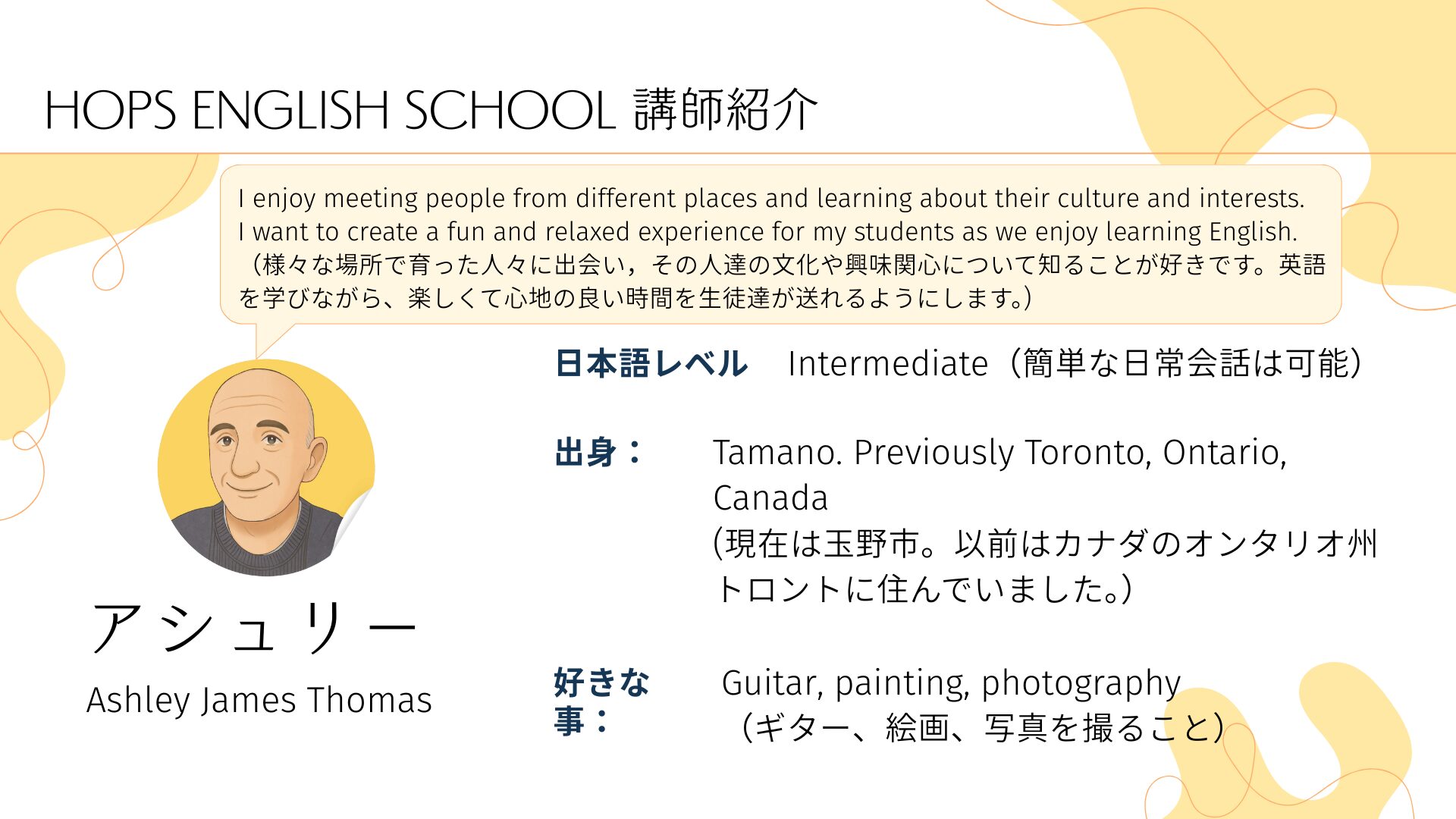 HOPS ENGLISH SCHOOL 講師紹介
I enjoy meeting people from different places and learning about their culture and interests. 
I want to create a fun and relaxed experience for my students as we enjoy learning English.
（様々な場所で育った人々に出会い，その人達の文化や興味関心について知ることが好きです。英語を学びながら、楽しくて心地の良い時間を生徒達が送れるようにします。)
アシュリー　Ashley James Thomas　
日本語レベル
Intermediate（簡単な日常会話は可能）　出身：
Tamano. Previously Toronto, Ontario, Canada
(現在は玉野市。以前はカナダのオンタリオ州トロントに住んでいました。）　好きな事：
Guitar, painting, photography
（ギター、絵画、写真を撮ること）
